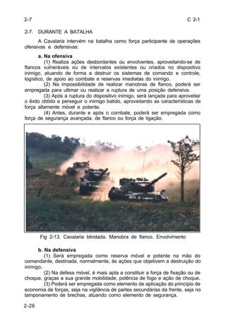 C 2-1 
2-7 
2-7. DURANTE A BATALHA 
2-26 
A Cavalaria intervém na batalha como força participante de operações 
ofensivas e defensivas: 
a. Na ofensiva 
(1) Realiza ações desbordantes ou envolventes, aproveitando-se de 
flancos vulneráveis ou de intervalos existentes ou criados no dispositivo 
inimigo, atuando de forma a destruir os sistemas de comando e controle, 
logístico, de apoio ao combate e reservas imediatas do inimigo. 
(2) Na impossibilidade de realizar manobras de flanco, poderá ser 
empregada para ultimar ou realizar a ruptura de uma posição defensiva. 
(3) Após a ruptura do dispositivo inimigo, será lançada para aproveitar 
o êxito obtido e perseguir o inimigo batido, aproveitando as características de 
força altamente móvel e potente. 
(4) Antes, durante e após o combate, poderá ser empregada como 
força de segurança avançada, de flanco ou força de ligação. 
Fig 2-13. Cavalaria blindada. Manobra de flanco. Envolvimento 
b. Na defensiva 
(1) Será empregada como reserva móvel e potente na mão do 
comandante, destinada, normalmente, às ações que objetivem a destruição do 
inimigo. 
(2) Na defesa móvel, é mais apta a constituir a força de fixação ou de 
choque, graças a sua grande mobilidade, potência de fogo e ação de choque. 
(3) Poderá ser empregada como elemento de aplicação do princípio de 
economia de forças, seja na vigilância de partes secundárias da frente, seja no 
tamponamento de brechas, atuando como elemento de segurança. 
 