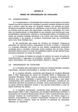 2-8/2-9 
2-27 
C 2-1 
ARTIGO IV 
BASES DE ORGANIZAÇÃO DA CAVALARIA 
2-8. GENERALIDADES 
a. A multiplicidade e a diversidade das missões concernentes à Cavalaria 
impõem que ela se organize em unidades e grandes unidades dotadas de meios 
que a tornem capaz de atuar em terrenos variados, em proveito de forças 
terrestres de qualquer natureza ou mobilidade, e que cumpram, com eficiência, 
as missões para as quais são organizadas, instruídas e equipadas. Por outro 
lado, as características e a diversidade do seu material, que condicionam suas 
possibilidades operacionais, admitem a consideração básica da existência de 
tropas de cavalaria pesadas (blindada) e de outras mais leves (mecanizada, 
pára-quedista e de guarda). A cavalaria mecanizada deve ser considerada 
como uma força blindada leve. 
b. Na constituição das peças de manobra da Cavalaria, integram-se 
elementos de natureza diversa, organizados de forma a realçar o movimento 
e o emprego adequado dos meios de que dispõe, assegurando excelentes 
condições para o combate continuado contra qualquer tipo de força. Esses 
elementos devem possuir um grau de mobilidade superior ao das demais forças 
terrestres presentes no campo de batalha. 
c. O emprego de frações da aviação do exército em apoio às ações de 
reconhecimento e segurança da Cavalaria, permitem que essas operações 
sejam executadas com maior profundidade, eficácia e rapidez. 
2-9. ORGANIZAÇÃO DA CAVALARIA 
a. A Cavalaria está organizada em tropas de cavalaria blindada, cavalaria 
mecanizada, cavalaria pára-quedista e cavalaria de guarda. 
b. A cavalaria blindada, constituída pela Brigada de Cavalaria Blindada 
(Bda C Bld), Regimentos de Carros de Combate (RCC) e Regimentos de 
Cavalaria Blindados (RCB), executa operações de natureza eminentemente 
ofensiva, que exijam mobilidade e grande potência de choque e que sejam 
caracterizadas pela predominância do combate embarcado. Constitui-se em 
importante elemento de decisão do combate, sendo particularmente apta para 
as ações ofensivas altamente móveis e com grande profundidade e para as 
ações dinâmicas da defesa. 
c. A cavalaria mecanizada, constituída pelas Brigadas de Cavalaria 
Mecanizadas (Bda C Mec), Regimentos de Cavalaria Mecanizados (RCMec) e 
Esquadrões de Cavalaria Mecanizados (Esqd C Mec) é particularmente apta a 
executar missões de reconhecimento e segurança, em frentes largas e a 
grandes profundidades. A cavalaria mecanizada constitui-se em elemento 
altamente móvel e potente, capaz de conduzir ou participar de operações 
ofensivas ou defensivas. 
 