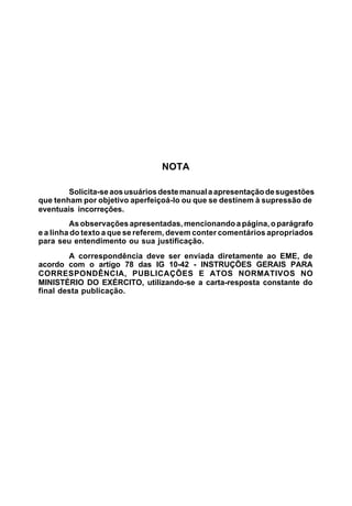 NOTA 
Solicita-se aos usuários deste manual a apresentação de sugestões 
que tenham por objetivo aperfeiçoá-lo ou que se destinem à supressão de 
eventuais incorreções. 
As observações apresentadas, mencionando a página, o parágrafo 
e a linha do texto a que se referem, devem conter comentários apropriados 
para seu entendimento ou sua justificação. 
A correspondência deve ser enviada diretamente ao EME, de 
acordo com o artigo 78 das IG 10-42 - INSTRUÇÕES GERAIS PARA 
CORRESPONDÊNCIA, PUBLICAÇÕES E ATOS NORMATIVOS NO 
MINISTÉRIO DO EXÉRCITO, utilizando-se a carta-resposta constante do 
final desta publicação. 
 
