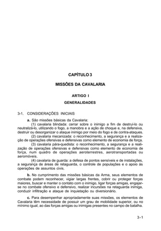 3-1 
C 2-1 
CAPÍTULO 3 
MISSÕES DA CAVALARIA 
ARTIGO I 
GENERALIDADES 
3-1. CONSIDERAÇÕES INICIAIS 
a. São missões básicas da Cavalaria: 
(1) cavalaria blindada: cerrar sobre o inimigo a fim de destruí-lo ou 
neutralizá-lo, utilizando o fogo, a manobra e a ação de choque e, na defensiva, 
destruir ou desorganizar o ataque inimigo por meio do fogo e de contra-ataques. 
(2) cavalaria mecanizada: o reconhecimento, a segurança e a realiza-ção 
de operações ofensivas e defensivas como elemento de economia de força. 
(3) cavalaria pára-quedista: o reconhecimento, a segurança e a reali-zação 
de operações ofensivas e defensivas como elemento de economia de 
força, num quadro de operações aeroterrestres, aerotransportadas ou 
aeromóveis. 
(4) cavalaria de guarda: a defesa de pontos sensíveis e de instalações, 
a segurança de áreas de retaguarda, o controle de populações e o apoio às 
operações de assuntos civis. 
b. No cumprimento das missões básicas da Arma, seus elementos de 
combate podem reconhecer, vigiar largas frentes, cobrir ou proteger forças 
maiores, buscar e manter o contato com o inimigo, ligar forças amigas, engajar-se 
no combate ofensivo e defensivo, realizar incursões na retaguarda inimiga, 
conduzir infiltração e ataque de inquietação ou diversionário. 
c. Para desempenhar apropriadamente suas missões, os elementos de 
Cavalaria têm necessidade de possuir um grau de mobilidade superior, ou no 
mínimo igual, ao das forças amigas ou inimigas presentes no campo de batalha. 
 