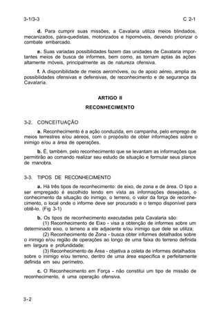 C 2-1 
3-1/3-3 
3-2 
d. Para cumprir suas missões, a Cavalaria utiliza meios blindados, 
mecanizados, pára-quedistas, motorizados e hipomóveis, devendo priorizar o 
combate embarcado. 
e. Suas variadas possibilidades fazem das unidades de Cavalaria impor-tantes 
meios de busca de informes, bem como, as tornam aptas às ações 
altamente móveis, principalmente as de natureza ofensiva. 
f. A disponibilidade de meios aeromóveis, ou de apoio aéreo, amplia as 
possibilidades ofensivas e defensivas, de reconhecimento e de segurança da 
Cavalaria. 
ARTIGO II 
RECONHECIMENTO 
3-2. CONCEITUAÇÃO 
a. Reconhecimento é a ação conduzida, em campanha, pelo emprego de 
meios terrestres e/ou aéreos, com o propósito de obter informações sobre o 
inimigo e/ou a área de operações. 
b. É, também, pelo reconhecimento que se levantam as informações que 
permitirão ao comando realizar seu estudo de situação e formular seus planos 
de manobra. 
3-3. TIPOS DE RECONHECIMENTO 
a. Há três tipos de reconhecimento: de eixo, de zona e de área. O tipo a 
ser empregado é escolhido tendo em vista as informações desejadas, o 
conhecimento da situação do inimigo, o terreno, o valor da força de reconhe-cimento, 
o local onde o informe deve ser procurado e o tempo disponível para 
obtê-lo. (Fig 3-1) 
b. Os tipos de reconhecimento executadas pela Cavalaria são: 
(1) Reconhecimento de Eixo - visa a obtenção de informes sobre um 
determinado eixo, o terreno a ele adjacente e/ou inimigo que dele se utiliza; 
(2) Reconhecimento de Zona - busca obter informes detalhados sobre 
o inimigo e/ou região de operações ao longo de uma faixa do terreno definida 
em largura e profundidade; 
(3) Reconhecimento de Área - objetiva a coleta de informes detalhados 
sobre o inimigo e/ou terreno, dentro de uma área específica e perfeitamente 
definida em seu perímetro. 
c. O Reconhecimento em Força - não constitui um tipo de missão de 
reconhecimento, é uma operação ofensiva. 
 