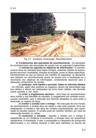 3-3 
3-3 
C 2-1 
Fig 3-1. Cavalaria mecanizada. Reconhecimento 
d. Fundamentos das operações de reconhecimento - As operações 
de reconhecimento são executadas de acordo com os seguintes fundamentos: 
(1) orientar-se segundo os objetivos de informações - O reconhe-cimento 
deve ser orientado para tropas inimigas, acidentes capitais do terreno, 
pontos sensíveis, localidades, direções de atuação, zonas ou áreas específicas. 
Contrariamente ao que se observa nas missões de segurança, os elementos 
que realizam um reconhecimento atuam de acordo com a localização ou o 
movimento dos objetivos de informações, condicionante essencial para o 
adequado cumprimento da missão; 
(2) participar, com rapidez e precisão, todos os informes obtidos 
- Os informes, sejam eles positivos ou negativos, devem ser transmitidos logo 
que obtidos e devem ser participados tal como foram obtidos, não devendo 
conter opiniões e, sim, fatos; 
(3) evitar o engajamento decisivo - Uma força de reconhecimento 
deve manter a sua liberdade de manobra. O engajamento em combate ocorre, 
quando necessário, para a obtenção dos informes desejados ou para evitar a 
destruição ou captura da força; 
(4) manter o contato com o inimigo - Na execução de uma missão 
de reconhecimento, o contato deve ser obtido o mais cedo possível. Uma vez 
estabelecido, é mantido e não deve ser rompido voluntariamente, sem autori-zação 
do escalão superior. O contato pode ser mantido, também, por meio da 
observação terrestre ou aérea; 
(5) esclarecer a situação - Quando o contato com o inimigo é 
estabelecido ou um obstáculo é encontrado, a situação deve ser esclarecida 
rapidamente. A localização, o valor, a composição e o dispositivo do inimigo são 
determinados e um esforço especial é feito para identificar os flancos da 
 