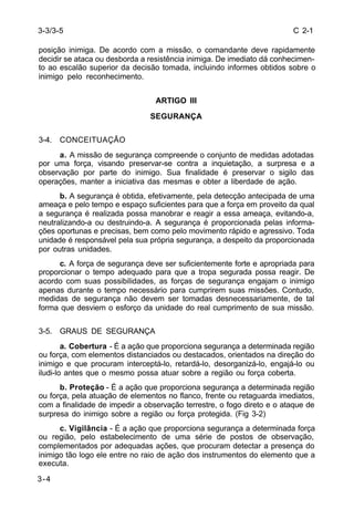 C 2-1 
3-3/3-5 
posição inimiga. De acordo com a missão, o comandante deve rapidamente 
decidir se ataca ou desborda a resistência inimiga. De imediato dá conhecimen-to 
ao escalão superior da decisão tomada, incluindo informes obtidos sobre o 
inimigo pelo reconhecimento. 
3-4 
ARTIGO III 
SEGURANÇA 
3-4. CONCEITUAÇÃO 
a. A missão de segurança compreende o conjunto de medidas adotadas 
por uma força, visando preservar-se contra a inquietação, a surpresa e a 
observação por parte do inimigo. Sua finalidade é preservar o sigilo das 
operações, manter a iniciativa das mesmas e obter a liberdade de ação. 
b. A segurança é obtida, efetivamente, pela detecção antecipada de uma 
ameaça e pelo tempo e espaço suficientes para que a força em proveito da qual 
a segurança é realizada possa manobrar e reagir a essa ameaça, evitando-a, 
neutralizando-a ou destruindo-a. A segurança é proporcionada pelas informa-ções 
oportunas e precisas, bem como pelo movimento rápido e agressivo. Toda 
unidade é responsável pela sua própria segurança, a despeito da proporcionada 
por outras unidades. 
c. A força de segurança deve ser suficientemente forte e apropriada para 
proporcionar o tempo adequado para que a tropa segurada possa reagir. De 
acordo com suas possibilidades, as forças de segurança engajam o inimigo 
apenas durante o tempo necessário para cumprirem suas missões. Contudo, 
medidas de segurança não devem ser tomadas desnecessariamente, de tal 
forma que desviem o esforço da unidade do real cumprimento de sua missão. 
3-5. GRAUS DE SEGURANÇA 
a. Cobertura - É a ação que proporciona segurança a determinada região 
ou força, com elementos distanciados ou destacados, orientados na direção do 
inimigo e que procuram interceptá-lo, retardá-lo, desorganizá-lo, engajá-lo ou 
iludi-lo antes que o mesmo possa atuar sobre a região ou força coberta. 
b. Proteção - É a ação que proporciona segurança a determinada região 
ou força, pela atuação de elementos no flanco, frente ou retaguarda imediatos, 
com a finalidade de impedir a observação terrestre, o fogo direto e o ataque de 
surpresa do inimigo sobre a região ou força protegida. (Fig 3-2) 
c. Vigilância - É a ação que proporciona segurança a determinada força 
ou região, pelo estabelecimento de uma série de postos de observação, 
complementados por adequadas ações, que procuram detectar a presença do 
inimigo tão logo ele entre no raio de ação dos instrumentos do elemento que a 
executa. 
 