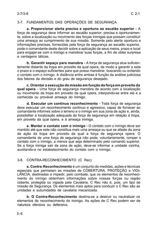 C 2-1 
3-7/3-8 
3-7. FUNDAMENTOS DAS OPERAÇÕES DE SEGURANÇA 
3-6 
a. Proporcionar alerta preciso e oportuno ao escalão superior - A 
força de segurança deve informar ao escalão superior, precisa e oportunamen-te, 
sobre a localização ou movimento das forças inimigas que possam constituir 
uma ameaça ao cumprimento de sua missão. Somente pelo alerta oportuno e 
informações precisas, fornecidas pela força de segurança ao escalão superior, 
pode o comandante deste decidir sobre a aplicação de seus meios, prazo e local 
para engajar-se com o inimigo e manobrar suas forças, a fim de obter surpresa 
e vantagens táticas. 
b. Garantir espaço para manobra - A força de segurança atua suficien-temente 
distante da tropa em proveito da qual opera, de modo a garantir a esta 
o prazo e o espaço suficientes para que possa manobrar, buscando ou evitando 
o contato com o inimigo. A distância entre ambas é função da análise judiciosa 
dos fatores da decisão e do grau de segurança desejado. 
c. Orientar a execução da missão em função da força em proveito da 
qual opera - Uma força de segurança manobra de acordo com a localização 
ou movimento da tropa em proveito da qual opera, interpondo-se entre ela e a 
conhecida ou provável ameaça do inimigo. 
d. Executar um contínuo reconhecimento - Toda força de segurança 
deve executar um reconhecimento contínuo e agressivo, capaz de fornecer ao 
comandante informes sobre o terreno e o inimigo em sua zona de ação e, ainda, 
possibilitar a localização adequada da força de segurança em relação à tropa, 
em proveito da qual opera, e à ameaça inimiga. 
e. Manter o contato com o inimigo - O contato com o inimigo deve ser 
mantido até que este não constitua mais uma ameaça ou que se afaste da zona 
de ação da tropa em proveito da qual a força de segurança opera. O 
comandante de uma força de segurança não pode, voluntariamente, romper o 
contato com o inimigo, a menos que seja determinado pelo comando superior. 
Se a força inimiga sair da zona de ação, deve-se informar a unidade vizinha, 
auxiliando-a no estabelecimento do contato com o inimigo. 
3-8. CONTRA-RECONHECIMENTO (C Rec) 
a. Contra-Reconhecimento é um conjunto de medidas, ações e técnicas 
especiais que permeiam as missões de COBERTURA, PROTEÇÃO e VIGI-LÂNCIA, 
destinadas a impedir, pelo combate, que os elementos de reconheci-mento 
do inimigo obtenham informações sobre nossas forças ou região 
coberta, protegida ou vigiada pela Cavalaria. C Rec não é, pois, um tipo de 
missão de Segurança. Os elementos mais aptos para conduzir o C Rec são as 
unidades e subunidades de cavalaria mecanizada. 
b. O Contra-Reconhecimento destina-se a destruir ou neutralizar os 
elementos de reconhecimento do inimigo. As ações de C Rec podem ser de 
natureza ofensiva ou defensiva. 
 
