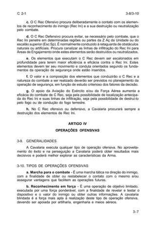 3-8/3-10 
3-7 
C 2-1 
c. O C Rec Ofensivo procura deliberadamente o contato com os elemen-tos 
de reconhecimento do inimigo (Rec Ini) e a sua destruição ou neutralização 
pelo combate. 
d. O C Rec Defensivo procura evitar, se necessário pelo combate, que o 
Rec Ini penetre em determinadas regiões ou partes da Z Aç da Unidade ou do 
escalão superior (Esc Sp). É normalmente conduzido à retaguarda de obstáculos 
naturais ou artificiais. Procura canalizar as linhas de infiltração do Rec Ini para 
Áreas de Engajamento onde estes elementos serão destruídos ou neutralizados. 
e. Os elementos que executam o C Rec devem ser escalonados em 
profundidade para terem maior eficiência e eficácia contra o Rec Ini. Estes 
elementos devem ter seu movimento e conduta orientados segundo os funda-mentos 
da operação de segurança onde estão inseridos. 
f. O valor e a composição dos elementos que conduzirão o C Rec e a 
natureza do combate a ser realizado deverão ser previstos no planejamento da 
operação de segurança, em função de estudo criterioso dos fatores da decisão. 
g. O apoio da Aviação do Exército e/ou da Força Aérea aumenta a 
eficácia do combate de C Rec, seja pela possibilidade de localização antecipa-da 
do Rec Ini e suas linhas de infiltração, seja pela possibilidade de destruí-lo 
pelo fogo ou de condução do fogo terrestre. 
h. No C Rec ofensivo ou defensivo, a Cavalaria procurará sempre a 
destruição dos elementos de Rec Ini. 
ARTIGO IV 
OPERAÇÕES OFENSIVAS 
3-9. GENERALIDADES 
A Cavalaria executa qualquer tipo de operação ofensiva. No aproveita-mento 
do êxito e na perseguição a Cavalaria poderá obter resultados mais 
decisivos e poderá melhor explorar as características da Arma. 
3-10. TIPOS DE OPERAÇÕES OFENSIVAS 
a. Marcha para o combate - É uma marcha tática na direção do inimigo, 
com a finalidade de obter ou restabelecer o contato com o mesmo e/ou 
assegurar vantagens que facilitem as operações futuras. 
b. Reconhecimento em força - É uma operação de objetivo limitado, 
executada por uma força ponderável, com a finalidade de revelar e testar o 
dispositivo e o valor do inimigo ou obter outras informações. A cavalaria 
blindada é a força mais apta à realização deste tipo de operação ofensiva, 
devendo ser apoiada por artilharia, engenharia e meios aéreos. 
 