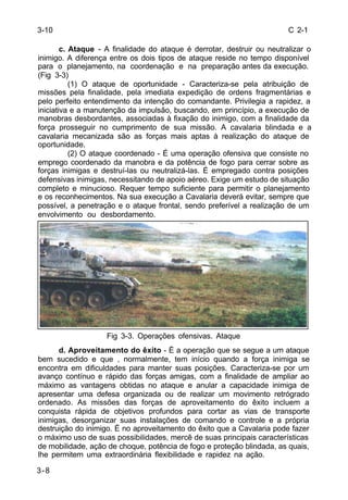 C 2-1 
3-10 
3-8 
c. Ataque - A finalidade do ataque é derrotar, destruir ou neutralizar o 
inimigo. A diferença entre os dois tipos de ataque reside no tempo disponível 
para o planejamento, na coordenação e na preparação antes da execução. 
(Fig 3-3) 
(1) O ataque de oportunidade - Caracteriza-se pela atribuição de 
missões pela finalidade, pela imediata expedição de ordens fragmentárias e 
pelo perfeito entendimento da intenção do comandante. Privilegia a rapidez, a 
iniciativa e a manutenção da impulsão, buscando, em princípio, a execução de 
manobras desbordantes, associadas à fixação do inimigo, com a finalidade da 
força prosseguir no cumprimento de sua missão. A cavalaria blindada e a 
cavalaria mecanizada são as forças mais aptas à realização do ataque de 
oportunidade. 
(2) O ataque coordenado - É uma operação ofensiva que consiste no 
emprego coordenado da manobra e da potência de fogo para cerrar sobre as 
forças inimigas e destruí-las ou neutralizá-las. É empregado contra posições 
defensivas inimigas, necessitando de apoio aéreo. Exige um estudo de situação 
completo e minucioso. Requer tempo suficiente para permitir o planejamento 
e os reconhecimentos. Na sua execução a Cavalaria deverá evitar, sempre que 
possível, a penetração e o ataque frontal, sendo preferível a realização de um 
envolvimento ou desbordamento. 
Fig 3-3. Operações ofensivas. Ataque 
d. Aproveitamento do êxito - É a operação que se segue a um ataque 
bem sucedido e que , normalmente, tem início quando a força inimiga se 
encontra em dificuldades para manter suas posições. Caracteriza-se por um 
avanço contínuo e rápido das forças amigas, com a finalidade de ampliar ao 
máximo as vantagens obtidas no ataque e anular a capacidade inimiga de 
apresentar uma defesa organizada ou de realizar um movimento retrógrado 
ordenado. As missões das forças de aproveitamento do êxito incluem a 
conquista rápida de objetivos profundos para cortar as vias de transporte 
inimigas, desorganizar suas instalações de comando e controle e a própria 
destruição do inimigo. É no aproveitamento do êxito que a Cavalaria pode fazer 
o máximo uso de suas possibilidades, mercê de suas principais características 
de mobilidade, ação de choque, potência de fogo e proteção blindada, as quais, 
lhe permitem uma extraordinária flexibilidade e rapidez na ação. 
 