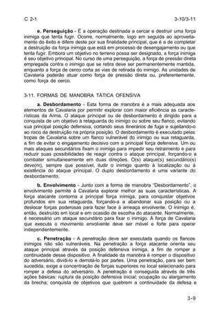3-10/3-11 
3-9 
C 2-1 
e. Perseguição - É a operação destinada a cercar e destruir uma força 
inimiga que tenta fugir. Ocorre, normalmente, logo em seguida ao aproveita-mento 
do êxito e difere deste por sua finalidade principal, que é a de completar 
a destruição da força inimiga que está em processo de desengajamento ou que 
tenta fugir. Embora um objetivo no terreno possa ser designado, a força inimiga 
é seu objetivo principal. No curso de uma perseguição, a força de pressão direta 
empregada contra o inimigo que se retira deve ser permanentemente mantida, 
enquanto a força de cerco corta as vias de retirada do inimigo. As unidades de 
Cavalaria poderão atuar como força de pressão direta ou, preferentemente, 
como força de cerco. 
3-11. FORMAS DE MANOBRA TÁTICA OFENSIVA 
a. Desbordamento - Esta forma de manobra é a mais adequada aos 
elementos de Cavalaria por permitir explorar com maior eficiência as caracte-rísticas 
da Arma. O ataque principal ou de desbordamento é dirigido para a 
conquista de um objetivo à retaguarda do inimigo ou sobre seu flanco, evitando 
sua principal posição defensiva, cortando seus itinerários de fuga e sujeitando-o 
ao risco da destruição na própria posição. O desbordamento é executado pelas 
tropas de Cavalaria sobre um flanco vulnerável do inimigo ou sua retaguarda, 
a fim de evitar o engajamento decisivo com a principal força defensiva. Um ou 
mais ataques secundários fixam o inimigo para impedir seu retraimento e para 
reduzir suas possibilidades de reagir contra o ataque principal, forçando-o a 
combater simultaneamente em duas direções. O(s) ataque(s) secundário(s) 
deve(m), sempre que possível, iludir o inimigo quanto à localização ou à 
existência do ataque principal. O duplo desbordamento é uma variante do 
desbordamento. 
b. Envolvimento - Junto com a forma de manobra “Desbordamento”, o 
envolvimento permite à Cavalaria explorar melhor as suas características. A 
força atacante contorna a principal força inimiga, para conquistar objetivos 
profundos em sua retaguarda, forçando-a a abandonar sua posição ou a 
deslocar forças poderosas para fazer face à ameaça envolvente. O inimigo é, 
então, destruído em local e em ocasião de escolha do atacante. Normalmente, 
é necessário um ataque secundário para fixar o inimigo. A força de Cavalaria 
que executa o movimento envolvente deve ser móvel e forte para operar 
independentemente. 
c. Penetração - A penetração deve ser executada quando os flancos 
inimigos não são vulneráveis. Na penetração a força atacante orienta seu 
ataque principal através da posição defensiva inimiga, a fim de romper a 
continuidade desse dispositivo. A finalidade da manobra é romper o dispositivo 
do adversário, dividi-lo e derrotá-lo por partes. Uma penetração, para ser bem 
sucedida, exige a concentração de forças superiores no local selecionado para 
romper a defesa do adversário. A penetração é conseguida através de três 
ações básicas: ruptura da posição defensiva inicial; ocupação ou alargamento 
da brecha; conquista de objetivos que quebrem a continuidade da defesa e 
 