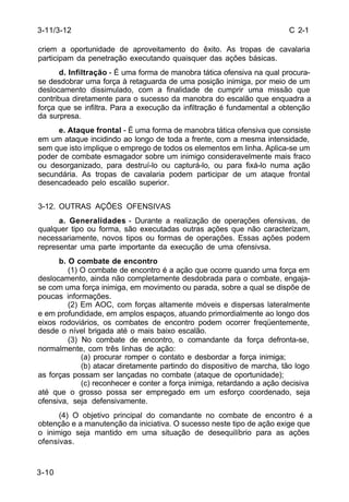 C 2-1 
3-11/3-12 
criem a oportunidade de aproveitamento do êxito. As tropas de cavalaria 
participam da penetração executando quaisquer das ações básicas. 
3-10 
d. Infiltração - É uma forma de manobra tática ofensiva na qual procura-se 
desdobrar uma força à retaguarda de uma posição inimiga, por meio de um 
deslocamento dissimulado, com a finalidade de cumprir uma missão que 
contribua diretamente para o sucesso da manobra do escalão que enquadra a 
força que se infiltra. Para a execução da infiltração é fundamental a obtenção 
da surpresa. 
e. Ataque frontal - É uma forma de manobra tática ofensiva que consiste 
em um ataque incidindo ao longo de toda a frente, com a mesma intensidade, 
sem que isto implique o emprego de todos os elementos em linha. Aplica-se um 
poder de combate esmagador sobre um inimigo consideravelmente mais fraco 
ou desorganizado, para destruí-lo ou capturá-lo, ou para fixá-lo numa ação 
secundária. As tropas de cavalaria podem participar de um ataque frontal 
desencadeado pelo escalão superior. 
3-12. OUTRAS AÇÕES OFENSIVAS 
a. Generalidades - Durante a realização de operações ofensivas, de 
qualquer tipo ou forma, são executadas outras ações que não caracterizam, 
necessariamente, novos tipos ou formas de operações. Essas ações podem 
representar uma parte importante da execução de uma ofensivsa. 
b. O combate de encontro 
(1) O combate de encontro é a ação que ocorre quando uma força em 
deslocamento, ainda não completamente desdobrada para o combate, engaja-se 
com uma força inimiga, em movimento ou parada, sobre a qual se dispõe de 
poucas informações. 
(2) Em AOC, com forças altamente móveis e dispersas lateralmente 
e em profundidade, em amplos espaços, atuando primordialmente ao longo dos 
eixos rodoviários, os combates de encontro podem ocorrer freqüentemente, 
desde o nível brigada até o mais baixo escalão. 
(3) No combate de encontro, o comandante da força defronta-se, 
normalmente, com três linhas de ação: 
(a) procurar romper o contato e desbordar a força inimiga; 
(b) atacar diretamente partindo do dispositivo de marcha, tão logo 
as forças possam ser lançadas no combate (ataque de oportunidade); 
(c) reconhecer e conter a força inimiga, retardando a ação decisiva 
até que o grosso possa ser empregado em um esforço coordenado, seja 
ofensiva, seja defensivamente. 
(4) O objetivo principal do comandante no combate de encontro é a 
obtenção e a manutenção da iniciativa. O sucesso neste tipo de ação exige que 
o inimigo seja mantido em uma situação de desequilíbrio para as ações 
ofensivas. 
 