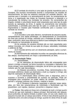 3-12 
3-11 
C 2-1 
(5) O combate de encontro é uma ação de grande importância para a 
Cavalaria. Ele ocorrerá normalmente durante o cumprimento de missões de 
reconhecimento, de força de cobertura avançada em combate ofensivo, nas 
marchas para o combate e no aproveitamento do êxito. As características da 
Arma e a organização das tropas de Cavalaria favorecem a obtenção e a 
manutenção da iniciativa nos combates de encontro. Os comandantes de 
brigada, unidade e subunidade devem estar preparados para este tipo de ação 
durante as operações da Arma. A rapidez no acionamento dos comandos 
subordinados, a prontidão para este tipo de ação e o amplo uso de ordens 
fragmentárias e missões pela finalidade contribuirão para o sucesso num 
combate de encontro. 
c. Incursão 
(1) A incursão é uma ação ofensiva, normalmente de pequena escala, 
compreendendo uma rápida penetração, um desbordamento ou envolvimento 
em área sob controle do inimigo, realizada com a finalidade de obter informa-ções, 
confundi-lo, atrair suas reservas ou destruir suas instalações. Não há idéia 
de conquista ou manutenção do terreno. 
(2) As unidades de cavalaria blindada são as mais capacitadas para 
realizar incursões, em virtude de sua ação de choque, velocidade, mobilidade 
e potência de fogo. 
(3) A incursão termina com um retraimento planejado, após o cumpri-mento 
da missão. 
(4) Normalmente são realizadas incursões nas operações ofensivas do 
tipo ataque, reconhecimento em força e aproveitamento do êxito. 
d. Dissimulação Tática 
(1) Generalidades 
(a) As operações de dissimulação tática são empregadas para 
induzir o inimigo a levantar, de forma incorreta ou incompleta o dispositivo das 
forças amigas, suas possibilidades e intenções, de tal forma que reaja de uma 
maneira que lhe seja desvantajosa. 
(b) Ataques secundários, incursões, fintas, demonstrações e dis-simulação 
eletrônica, desde que destinados a iludir ou enganar o inimigo, são 
algumas operações de dissimulação tática. 
(c) A dissimulação tática contribui para a segurança, para a 
surpresa e aumenta a probabilidade de sucesso da operação. Pode ser 
empregada para compensar um poder relativo de combate desfavorável e 
permitir o emprego judicioso dos homens, material e tempo. 
(d) A Cavalaria é altamente capacitada a executar essas opera-ções, 
em face das características de mobilidade e flexibilidade que lhe 
possibilitam, com rapidez, deslocar, concentrar e dispersar meios. 
e. Fintas - São ações em força com a finalidade de iludir o inimigo quanto 
à frente em que será realizado o ataque principal. Normalmente são ataques 
pouco profundos, de objetivo limitado, e podem variar, em seu vulto, desde uma 
pequena incursão até um ataque secundário. A finta é mais eficiente quando se 
apresenta como uma séria ameaça ao inimigo; quando há várias linhas de ação 
 