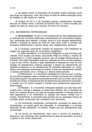 3-14/3-15 
3-13 
C 2-1 
c. Na defesa móvel, os elementos de Cavalaria podem participar, tanto 
das forças de segurança, como das forças da área de defesa avançada (força 
de fixação) ou das forças em reserva. 
d. Embora as GU e U de Cavalaria possam, isoladamente, empregar 
técnicas de defesa móvel, a Divisão de Exército (DE) é o menor escalão que 
dispõe de todos os meios para conduzir tal forma de manobra. 
3-15. MOVIMENTOS RETRÓGRADOS 
a. Generalidades - As GU e U de Cavalaria são as mais adequadas para 
a execução das manobras defensivas caracterizadas por movimentos retrógra-dos, 
conduzidas para retardar o inimigo, levá-lo a uma situação desfavorável, 
permitir o emprego do grosso da força em outro local, evitar o combate sob 
condições desfavoráveis e ganhar tempo sem engajamentos decisivos. 
b. A Cavalaria, executando missões de segurança, com freqüência se 
engaja nos seguintes tipos de movimentos retrógrados: 
(1) Ação retardadora - é o movimento retrógrado no qual uma força sob 
pressão, troca espaço por tempo, procurando infligir ao inimigo o máximo de 
retardamento e o maior desgaste possível, sem se engajar decisivamente no 
combate. Uma ação retardadora pode ser realizada em uma ou mais posições, 
o que é mais normal. Quando a ação retardadora é realizada em mais de uma 
posição de retardamento, pode-se empregar a técnica do retardamento em 
posições sucessivas ou do retardamento em posições alternadas, ou, ainda, 
utilizar uma adequada combinação de ambas. A força de retardamento mantém 
o contato permanente com o inimigo e o retarda continuamente. 
(2) Retraimento - é o movimento retrógrado por meio do qual, o grosso 
de uma força engajada rompe o contato com o inimigo, de acordo com a decisão 
do escalão superior. Ele pode ser executado durante o dia ou à noite, sob ou sem 
pressão do inimigo. A despeito do tipo de retraimento que está sendo conduzido, 
o contato com as forças inimigas é mantido para proporcionar segurança e 
dissimulação. 
(3) Retirada - é o movimento retrógrado realizado por uma força sem 
contato com o inimigo e segundo um plano bem definido, com a finalidade de 
evitar um combate decisivo, em face da situação existente. A retirada pode ser 
feita seguindo-se a um retraimento ou quando não houver contato com o 
inimigo. Normalmente, é executada para permitir que as operações futuras de 
combate sejam conduzidas sob condições mais favoráveis. 
c. Os movimentos retrógrados, normalmente, consistem de ações des-centralizadas, 
no quadro geral das operações. A coordenação e o controle 
eficientes de tais operações, no entanto, exigem que seu planejamento seja 
centralizado. 
d. As formas de retardamento, bem como o número de posições a 
selecionar, são resultantes das características da área de operações, do prazo 
a ganhar e dos meios disponíveis. 
 