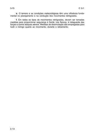 C 2-1 
3-15 
3-14 
e. O terreno e as condições meteorológicas têm uma influência funda-mental 
no planejamento e na condução dos movimentos retrógrados. 
f. Em todos os tipos de movimentos retrógrados, devem ser tomadas 
medidas para proporcionar segurança à frente, nos flancos, à retaguarda das 
forças e contra ataques aéreos. Medidas de dissimulação são empregadas para 
iludir o inimigo quanto ao movimento, durante o retraimento. 
 