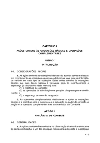 4-1 
C 2-1 
CAPÍTULO 4 
AÇÕES COMUNS ÀS OPERAÇÕES BÁSICAS E OPERAÇÕES 
COMPLEMENTARES 
ARTIGO I 
INTRODUÇÃO 
4-1. CONSIDERAÇÕES INICIAIS 
a. As ações comuns às operações básicas são aquelas ações realizadas 
em complemento às operações ofensivas e defensivas, com grau de intensida-de 
variável em cada tipo de operação. Estas ações comuns às operações 
básicas que mais dizem respeito à Cavalaria, além do reconhecimento e 
segurança (já abordados neste manual), são: 
(1) a vigilância de combate; 
(2) as operações de substituição em posição, ultrapassagem e acolhi-mento; 
e 
(3) a segurança de área de retaguarda 
b. As operações complementares destinam-se a apoiar as operações 
básicas e a contribuir para o incremento e a aplicação do poder de combate. A 
junção é a operação complementar mais característica da Cavalaria. 
ARTIGO II 
VIGILÂNCIA DE COMBATE 
4-2. GENERALIDADES 
a. A vigilância de combate consiste na observação sistemática e contínua 
do campo de batalha. É um dos principais meios para a detecção e localização 
 