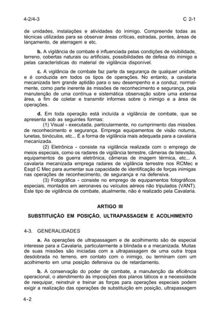 C 2-1 
4-2/4-3 
de unidades, instalações e atividades do inimigo. Compreende todas as 
técnicas utilizadas para se observar áreas críticas, estradas, pontes, áreas de 
lançamento, de aterragem e etc. 
4-2 
b. A vigilância de combate é influenciada pelas condições de visibilidade, 
terreno, cobertas naturais ou artificiais, possibilidades de defesa do inimigo e 
pelas características do material de vigilância disponível. 
c. A vigilância de combate faz parte da segurança de qualquer unidade 
e é conduzida em todos os tipos de operações. No entanto, a cavalaria 
mecanizada tem grande aptidão para o seu desempenho e a conduz, normal-mente, 
como parte inerente às missões de reconhecimento e segurança, pela 
manutenção de uma contínua e sistemática observação sobre uma extensa 
área, a fim de coletar e transmitir informes sobre o inimigo e a área de 
operações. 
d. Em toda operação está incluída a vigilância de combate, que se 
apresenta sob as seguintes formas: 
(1) Visual - executada, particularmente, no cumprimento das missões 
de reconhecimento e segurança. Emprega equipamentos de visão noturna, 
lunetas, binóculos, etc... É a forma de vigilância mais adequada para a cavalaria 
mecanizada. 
(2) Eletrônica - consiste na vigilância realizada com o emprego de 
meios especiais, como os radares de vigilância terrestre, câmeras de televisão, 
equipamentos de guerra eletrônica, câmeras de imagem térmica, etc... A 
cavalaria mecanizada emprega radares de vigilância terrestre nos RCMec e 
Esqd C Mec para aumentar sua capacidade de identificação de forças inimigas 
nas operações de reconhecimento, de segurança e na defensiva. 
(3) Fotográfica - consiste no emprego de equipamentos fotográficos 
especiais, montados em aeronaves ou veículos aéreos não tripulados (VANT). 
Este tipo de vigilância de combate, atualmente, não é realizado pela Cavalaria. 
ARTIGO III 
SUBSTITUIÇÃO EM POSIÇÃO, ULTRAPASSAGEM E ACOLHIMENTO 
4-3. GENERALIDADES 
a. As operações de ultrapassagem e de acolhimento são de especial 
interesse para a Cavalaria, particularmente a blindada e a mecanizada. Muitas 
de suas missões são iniciadas com a ultrapassagem de uma outra tropa 
desdobrada no terreno, em contato com o inimigo, ou terminam com um 
acolhimento em uma posição defensiva ou de retardamento. 
b. A conservação do poder de combate, a manutenção da eficiência 
operacional, o atendimento às imposições dos planos táticos e a necessidade 
de reequipar, reinstruir e treinar as forças para operações especiais podem 
exigir a realização das operações de substituição em posição, ultrapassagem 
 