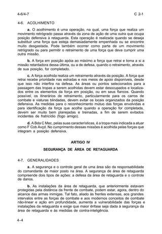 C 2-1 
4-6/4-7 
4-6. ACOLHIMENTO 
4-4 
a. O acolhimento é uma operação, na qual, uma força que realiza um 
movimento retrógrado passa através da zona de ação de uma outra que ocupa 
posição defensiva à retaguarda. Esta operação é realizada quando se deseja 
substituir uma força que esteja demasiadamente empenhada ou se encontre 
muito desgastada. Pode também ocorrer como parte de um movimento 
retrógrado ou para permitir o retraimento de uma força que deva cumprir uma 
outra missão. 
b. A força em posição apóia ao máximo a força que retrai e toma a si a 
missão retardadora dessa última, ou a de defesa, quando o retraimento, através 
de sua posição, for completado. 
c. A força acolhida realiza um retraimento através da posição. A força que 
retrai recebe prioridade nas estradas e nos meios de apoio disponíveis, desde 
que isso não interfira na defesa. As áreas ou pontos selecionados para a 
passagem das tropas a serem acolhidas devem estar desocupados e localiza-dos 
entre os elementos da força em posição, ou em seus flancos. Quando 
possível, os itinerários de retraimento, particularmente para os carros de 
combate e viaturas blindadas, devem evitar os locais organizados da posição 
defensiva. As medidas para o reconhecimento mútuo das forças envolvidas e 
para identificação da força que acolhe quando a operação for completada, 
devem ser muito bem planejadas e treinadas, a fim de serem evitados 
incidentes de fratricídio (fogo amigo). 
d. A Bda C Mec, pelas suas características, é a tropa mais indicada a atuar 
como F Cob Avçd. No cumprimento dessas missões é acolhida pelas forças que 
integram a posição defensiva. 
ARTIGO IV 
SEGURANÇA DE ÁREA DE RETAGUARDA 
4-7. GENERALIDADES 
a. A segurança e o controle geral de uma área são da responsabilidade 
do comandante de maior posto na área. A segurança de área de retaguarda 
compreende dois tipos de ações: a defesa da área de retaguarda e o controle 
de danos. 
b. As instalações da área de retaguarda, que anteriormente estavam 
protegidas pela distância da frente de combate, podem estar, agora, dentro do 
alcance das armas inimigas. Tal fato, aliado às frentes extensas, aos grandes 
intervalos entre as forças de combate e aos modernos conceitos de combate 
não-linear e ação em profundidade, aumenta a vulnerabilidade das forças e 
instalações da retaguarda e exige que maior ênfase seja dada à segurança da 
área de retaguarda e às medidas de contra-inteligência. 
 