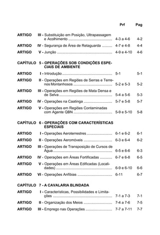 Prf Pag 
ARTIGO III - Substituição em Posição, Ultrapassagem 
e Acolhimento ........................................... 4-3 a 4-6 4-2 
ARTIGO IV - Segurança de Área de Retaguarda .......... 4-7 e 4-8 4-4 
ARTIGO V - Junção ...................................................... 4-9 e 4-10 4-6 
CAPÍTULO 5 - OPERAÇÕES SOB CONDIÇÕES ESPE-CIAIS 
DE AMBIENTE 
ARTIGO I - Introdução ................................................. 5-1 5-1 
ARTIGO II - Operações em Regiões de Serras e Terre-nos 
Montanhosos ...................................... 5-2 e 5-3 5-2 
ARTIGO III - Operações em Regiões de Mata Densa e 
de Selva .................................................... 5-4 a 5-6 5-3 
ARTIGO IV - Operações na Caatinga ............................ 5-7 e 5-8 5-7 
ARTIGO V - Operações em Regiões Contaminadas 
com Agente QBN ...................................... 5-9 e 5-10 5-8 
CAPÍTULO 6 - OPERAÇÕES COM CARACTERÍSTICAS 
ESPECIAIS 
ARTIGO I - Operações Aeroterrestres ......................... 6-1 e 6-2 6-1 
ARTIGO II - Operações Aeromóveis ............................ 6-3 e 6-4 6-2 
ARTIGO III - Operações de Transposição de Cursos de 
Água.......................................................... 6-5 e 6-6 6-3 
ARTIGO IV - Operações em Áreas Fortificadas ............ 6-7 e 6-8 6-5 
ARTIGO V - Operações em Áreas Edificadas (Locali-dades) 
....................................................... 6-9 e 6-10 6-6 
ARTIGO VI - Operações Anfíbias .................................. 6-11 6-7 
CAPÍTULO 7 - A CAVALARIA BLINDADA 
ARTIGO I - Características, Possibilidades e Limita-ções 
.......................................................... 7-1 a 7-3 7-1 
ARTIGO II - Organização dos Meios ............................ 7-4 a 7-6 7-5 
ARTIGO III - Emprego nas Operações .......................... 7-7 a 7-11 7-7 
 