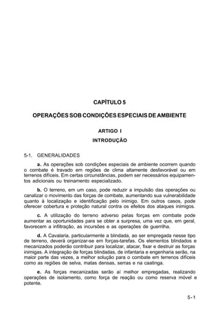 5-1 
C 2-1 
CAPÍTULO 5 
OPERAÇÕES SOB CONDIÇÕES ESPECIAIS DE AMBIENTE 
ARTIGO I 
INTRODUÇÃO 
5-1. GENERALIDADES 
a. As operações sob condições especiais de ambiente ocorrem quando 
o combate é travado em regiões de clima altamente desfavorável ou em 
terrenos difíceis. Em certas circunstâncias, podem ser necessários equipamen-tos 
adicionais ou treinamento especializado. 
b. O terreno, em um caso, pode reduzir a impulsão das operações ou 
canalizar o movimento das forças de combate, aumentando sua vulnerabilidade 
quanto à localização e identificação pelo inimigo. Em outros casos, pode 
oferecer cobertura e proteção natural contra os efeitos dos ataques inimigos. 
c. A utilização do terreno adverso pelas forças em combate pode 
aumentar as oportunidades para se obter a surpresa, uma vez que, em geral, 
favorecem a infiltração, as incursões e as operações de guerrilha. 
d. A Cavalaria, particularmente a blindada, ao ser empregada nesse tipo 
de terreno, deverá organizar-se em forças-tarefas. Os elementos blindados e 
mecanizados poderão contribuir para localizar, atacar, fixar e destruir as forças 
inimigas. A integração de forças blindadas, de infantaria e engenharia serão, na 
maior parte das vezes, a melhor solução para o combate em terrenos difíceis 
como as regiões de selva, matas densas, serras e na caatinga. 
e. As forças mecanizadas serão aí melhor empregadas, realizando 
operações de isolamento, como força de reação ou como reserva móvel e 
potente. 
 