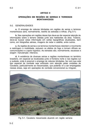 C 2-1 
5-2 
ARTIGO II 
OPERAÇÕES EM REGIÕES DE SERRAS E TERRENOS 
MONTANHOSOS 
5-2. GENERALIDADES 
a. O emprego de viaturas blindadas em regiões de serras e terrenos 
montanhosos será, normalmente, restrito às estradas e trilhas. (Fig 5-1) 
b. Nas operações em regiões desse tipo deve-se dar especial atenção às 
informações sobre o terreno obtidas junto aos habitantes da área. Todavia, 
deve-se buscar estas informação em cartas topográficas atualizadas, bem 
como, em fotografias aéreas, imagens de radar e satélite, entre outros. 
c. As regiões de serras e os terrenos montanhosos retardam o movimento 
e restringem a mobilidade, reduzem os efeitos do fogo e tornam difíceis as 
comunicações e o apoio logístico. As estradas são, normalmente, escassas e 
exigem manutenção intensiva. 
d. A existência de diversas serras e regiões montanhosas no território 
brasileiro, em especial as localizadas junto à fronteira norte e nas regiões sul 
e sudeste, onde é possível o emprego de viaturas blindadas, faz com que este 
tipo especial de combate seja enfocado com atenção pelas unidades de 
Cavalaria, particularmente as mecanizadas, que poderão vir a ser empregadas 
nessas áreas, seja em operações de combate convencional ou irregular. 
Fig 5-1. Cavalaria mecanizada atuando em região serrana 
5-2 
 