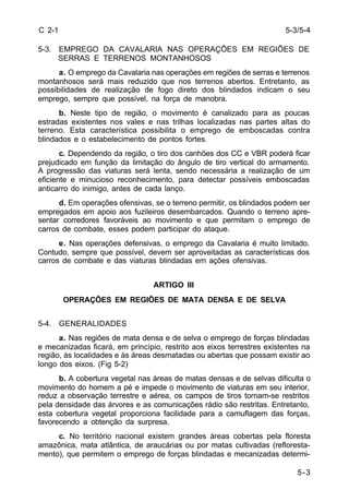 5-3/5-4 
5-3 
C 2-1 
5-3. EMPREGO DA CAVALARIA NAS OPERAÇÕES EM REGIÕES DE 
SERRAS E TERRENOS MONTANHOSOS 
a. O emprego da Cavalaria nas operações em regiões de serras e terrenos 
montanhosos será mais reduzido que nos terrenos abertos. Entretanto, as 
possibilidades de realização de fogo direto dos blindados indicam o seu 
emprego, sempre que possível, na força de manobra. 
b. Neste tipo de região, o movimento é canalizado para as poucas 
estradas existentes nos vales e nas trilhas localizadas nas partes altas do 
terreno. Esta característica possibilita o emprego de emboscadas contra 
blindados e o estabelecimento de pontos fortes. 
c. Dependendo da região, o tiro dos canhões dos CC e VBR poderá ficar 
prejudicado em função da limitação do ângulo de tiro vertical do armamento. 
A progressão das viaturas será lenta, sendo necessária a realização de um 
eficiente e minucioso reconhecimento, para detectar possíveis emboscadas 
anticarro do inimigo, antes de cada lanço. 
d. Em operações ofensivas, se o terreno permitir, os blindados podem ser 
empregados em apoio aos fuzileiros desembarcados. Quando o terreno apre-sentar 
corredores favoráveis ao movimento e que permitam o emprego de 
carros de combate, esses podem participar do ataque. 
e. Nas operações defensivas, o emprego da Cavalaria é muito limitado. 
Contudo, sempre que possível, devem ser aproveitadas as características dos 
carros de combate e das viaturas blindadas em ações ofensivas. 
ARTIGO III 
OPERAÇÕES EM REGIÕES DE MATA DENSA E DE SELVA 
5-4. GENERALIDADES 
a. Nas regiões de mata densa e de selva o emprego de forças blindadas 
e mecanizadas ficará, em princípio, restrito aos eixos terrestres existentes na 
região, às localidades e às áreas desmatadas ou abertas que possam existir ao 
longo dos eixos. (Fig 5-2) 
b. A cobertura vegetal nas áreas de matas densas e de selvas dificulta o 
movimento do homem a pé e impede o movimento de viaturas em seu interior, 
reduz a observação terrestre e aérea, os campos de tiros tornam-se restritos 
pela densidade das árvores e as comunicações rádio são restritas. Entretanto, 
esta cobertura vegetal proporciona facilidade para a camuflagem das forças, 
favorecendo a obtenção da surpresa. 
c. No território nacional existem grandes áreas cobertas pela floresta 
amazônica, mata atlântica, de araucárias ou por matas cultivadas (refloresta-mento), 
que permitem o emprego de forças blindadas e mecanizadas determi- 
 