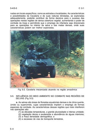 C 2-1 
nadas em locais específicos, como as estradas e localidades. As características 
e possibilidades da Cavalaria e de suas viaturas blindadas, se exploradas 
adequadamente, poderão contribuir de forma decisiva para o sucesso das 
operações nestas regiões de densa cobertura vegetal, aumentando o poder de 
combate da tropa e permitindo que o emprego da infantaria seja direcionado 
para as operações no interior da selva e das matas densas, onde suas 
características podem ser melhor exploradas. 
5-4 
Fig 5-2. Cavalaria mecanizada atuando na região amazônica 
5-5. INFLUÊNCIA DO MEIO AMBIENTE NO COMBATE NAS REGIÕES DE 
SELVAS (Fig 5-3) 
a. As selvas são áreas de florestas equatoriais densas e de clima quente, 
úmido ou superúmido, cujas características impõem o emprego de formas 
especiais de combate. As características dessas regiões que mais interferem 
nas operações são: 
(1) as elevadas temperaturas, a grande pluviosidade e intensa umidade; 
(2) vegetação densa e exuberante e abundância de águas interiores; 
(3) a fraca densidade demográfica; e 
(4) a escassez de vias de transporte terrestres. 
5-4/5-5 
 