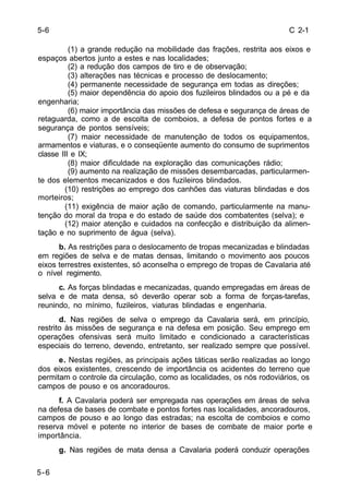 C 2-1 
5-6 
(1) a grande redução na mobilidade das frações, restrita aos eixos e 
espaços abertos junto a estes e nas localidades; 
(2) a redução dos campos de tiro e de observação; 
(3) alterações nas técnicas e processo de deslocamento; 
(4) permanente necessidade de segurança em todas as direções; 
(5) maior dependência do apoio dos fuzileiros blindados ou a pé e da 
engenharia; 
(6) maior importância das missões de defesa e segurança de áreas de 
retaguarda, como a de escolta de comboios, a defesa de pontos fortes e a 
segurança de pontos sensíveis; 
(7) maior necessidade de manutenção de todos os equipamentos, 
armamentos e viaturas, e o conseqüente aumento do consumo de suprimentos 
classe III e IX; 
(8) maior dificuldade na exploração das comunicações rádio; 
(9) aumento na realização de missões desembarcadas, particularmen-te 
dos elementos mecanizados e dos fuzileiros blindados. 
(10) restrições ao emprego dos canhões das viaturas blindadas e dos 
morteiros; 
(11) exigência de maior ação de comando, particularmente na manu-tenção 
do moral da tropa e do estado de saúde dos combatentes (selva); e 
(12) maior atenção e cuidados na confecção e distribuição da alimen-tação 
e no suprimento de água (selva). 
b. As restrições para o deslocamento de tropas mecanizadas e blindadas 
em regiões de selva e de matas densas, limitando o movimento aos poucos 
eixos terrestres existentes, só aconselha o emprego de tropas de Cavalaria até 
o nível regimento. 
c. As forças blindadas e mecanizadas, quando empregadas em áreas de 
selva e de mata densa, só deverão operar sob a forma de forças-tarefas, 
reunindo, no mínimo, fuzileiros, viaturas blindadas e engenharia. 
d. Nas regiões de selva o emprego da Cavalaria será, em princípio, 
restrito às missões de segurança e na defesa em posição. Seu emprego em 
operações ofensivas será muito limitado e condicionado a características 
especiais do terreno, devendo, entretanto, ser realizado sempre que possível. 
e. Nestas regiões, as principais ações táticas serão realizadas ao longo 
dos eixos existentes, crescendo de importância os acidentes do terreno que 
permitam o controle da circulação, como as localidades, os nós rodoviários, os 
campos de pouso e os ancoradouros. 
f. A Cavalaria poderá ser empregada nas operações em áreas de selva 
na defesa de bases de combate e pontos fortes nas localidades, ancoradouros, 
campos de pouso e ao longo das estradas; na escolta de comboios e como 
reserva móvel e potente no interior de bases de combate de maior porte e 
importância. 
g. Nas regiões de mata densa a Cavalaria poderá conduzir operações 
5-6 
 