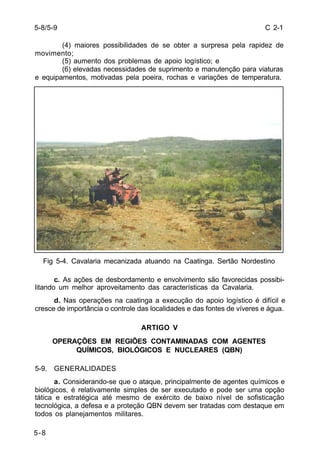 C 2-1 
5-8/5-9 
5-8 
(4) maiores possibilidades de se obter a surpresa pela rapidez de 
movimento; 
(5) aumento dos problemas de apoio logístico; e 
(6) elevadas necessidades de suprimento e manutenção para viaturas 
e equipamentos, motivadas pela poeira, rochas e variações de temperatura. 
Fig 5-4. Cavalaria mecanizada atuando na Caatinga. Sertão Nordestino 
c. As ações de desbordamento e envolvimento são favorecidas possibi-litando 
um melhor aproveitamento das características da Cavalaria. 
d. Nas operações na caatinga a execução do apoio logístico é difícil e 
cresce de importância o controle das localidades e das fontes de víveres e água. 
ARTIGO V 
OPERAÇÕES EM REGIÕES CONTAMINADAS COM AGENTES 
QUÍMICOS, BIOLÓGICOS E NUCLEARES (QBN) 
5-9. GENERALIDADES 
a. Considerando-se que o ataque, principalmente de agentes químicos e 
biológicos, é relativamente simples de ser executado e pode ser uma opção 
tática e estratégica até mesmo de exército de baixo nível de sofisticação 
tecnológica, a defesa e a proteção QBN devem ser tratadas com destaque em 
todos os planejamentos militares. 
 