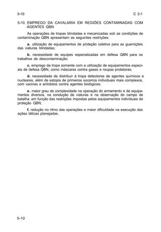 C 2-1 
5-10 
5-10. EMPREGO DA CAVALARIA EM REGIÕES CONTAMINADAS COM 
5-10 
AGENTES QBN 
As operações de tropas blindadas e mecanizadas sob as condições de 
contaminação QBN apresentam as seguintes restrições: 
a. utilização de equipamentos de proteção coletiva para as guarnições 
das viaturas blindadas; 
b. necessidade de equipes especializadas em defesa QBN para os 
trabalhos de descontaminação; 
c. emprego da tropa somente com a utilização de equipamentos especi-ais 
de defesa QBN, como máscaras contra gases e roupas protetoras; 
d. necessidade de distribuir à tropa detectores de agentes químicos e 
nucleares, além de estojos de primeiros socorros individuais mais complexos, 
com vacinas e antídotos contra agentes biológicos; 
e. maior grau de complexidade na operação do armamento e de equipa-mentos 
diversos, na condução de viaturas e na observação do campo de 
batalha, em função das restrições impostas pelos equipamentos individuais de 
proteção QBN; 
f. redução no ritmo das operações e maior dificuldade na execução das 
ações táticas planejadas. 
 