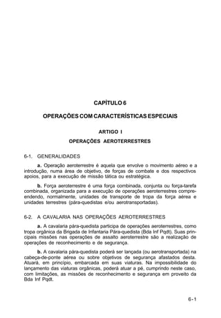 6-1 
C 2-1 
CAPÍTULO 6 
OPERAÇÕES COM CARACTERÍSTICAS ESPECIAIS 
ARTIGO I 
OPERAÇÕES AEROTERRESTRES 
6-1. GENERALIDADES 
a. Operação aeroterrestre é aquela que envolve o movimento aéreo e a 
introdução, numa área de objetivo, de forças de combate e dos respectivos 
apoios, para a execução de missão tática ou estratégica. 
b. Força aeroterrestre é uma força combinada, conjunta ou força-tarefa 
combinada, organizada para a execução de operações aeroterrestres compre-endendo, 
normalmente, unidades de transporte de tropa da força aérea e 
unidades terrestres (pára-quedistas e/ou aerotransportadas). 
6-2. A CAVALARIA NAS OPERAÇÕES AEROTERRESTRES 
a. A cavalaria pára-quedista participa de operações aeroterrestres, como 
tropa orgânica da Brigada de Infantaria Pára-quedista (Bda Inf Pqdt). Suas prin-cipais 
missões nas operações de assalto aeroterrestre são a realização de 
operações de reconhecimento e de segurança. 
b. A cavalaria pára-quedista poderá ser lançada (ou aerotransportada) na 
cabeça-de-ponte aérea ou sobre objetivos de segurança afastados desta. 
Atuará, em princípio, embarcada em suas viaturas. Na impossibilidade do 
lançamento das viaturas orgânicas, poderá atuar a pé, cumprindo neste caso, 
com limitações, as missões de reconhecimento e segurança em proveito da 
Bda Inf Pqdt. 
 