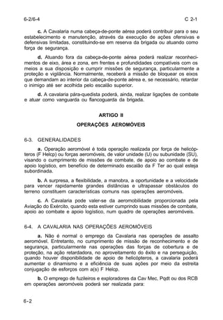 C 2-1 
6-2/6-4 
6-2 
c. A Cavalaria numa cabeça-de-ponte aérea poderá contribuir para o seu 
estabelecimento e manutenção, através da execução de ações ofensivas e 
defensivas limitadas, constituindo-se em reserva da brigada ou atuando como 
força de segurança. 
d. Atuando fora da cabeça-de-ponte aérea poderá realizar reconheci-mentos 
de eixo, área e zona, em frentes e profundidades compatíveis com os 
meios a sua disposição e cumprir missões de segurança, particularmente a 
proteção e vigilância. Normalmente, receberá a missão de bloquear os eixos 
que demandam ao interior da cabeça-de-ponte aérea e, se necessário, retardar 
o inimigo até ser acolhida pelo escalão superior. 
d. A cavalaria pára-quedista poderá, ainda, realizar ligações de combate 
e atuar como vanguarda ou flancoguarda da brigada. 
ARTIGO II 
OPERAÇÕES AEROMÓVEIS 
6-3. GENERALIDADES 
a. Operação aeromóvel é toda operação realizada por força de helicóp-teros 
(F Helcp) ou forças aeromóveis, de valor unidade (U) ou subunidade (SU), 
visando o cumprimento de missões de combate, de apoio ao combate e de 
apoio logístico, em benefício de determinado escalão da F Ter ao qual esteja 
subordinada. 
b. A surpresa, a flexibilidade, a manobra, a oportunidade e a velocidade 
para vencer rapidamente grandes distâncias e ultrapassar obstáculos do 
terreno constituem características comuns nas operações aeromóveis. 
c. A Cavalaria pode valer-se da aeromobilidade proporcionada pela 
Aviação do Exército, quando esta estiver cumprindo suas missões de combate, 
apoio ao combate e apoio logístico, num quadro de operações aeromóveis. 
6-4. A CAVALARIA NAS OPERAÇÕES AEROMÓVEIS 
a. Não é normal o emprego da Cavalaria nas operações de assalto 
aeromóvel. Entretanto, no cumprimento de missão de reconhecimento e de 
segurança, particularmente nas operações das forças de cobertura e de 
proteção, na ação retardadora, no aproveitamento do êxito e na perseguição, 
quando houver disponibilidade de apoio de helicópteros, a cavalaria poderá 
aumentar o dinamismo e a eficiência de suas ações por meio da estreita 
conjugação de esforços com a(s) F Helcp. 
b. O emprego de fuzileiros e exploradores da Cav Mec, Pqdt ou dos RCB 
em operações aeromóveis poderá ser realizada para: 
 