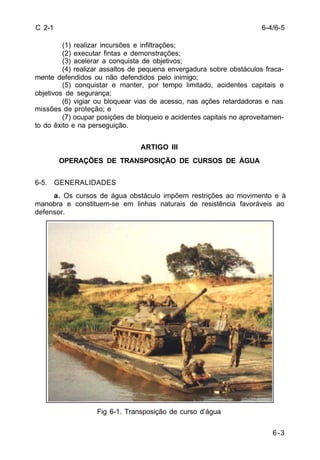 6-3 
C 2-1 
(1) realizar incursões e infiltrações; 
(2) executar fintas e demonstrações; 
(3) acelerar a conquista de objetivos; 
(4) realizar assaltos de pequena envergadura sobre obstáculos fraca-mente 
defendidos ou não defendidos pelo inimigo; 
(5) conquistar e manter, por tempo limitado, acidentes capitais e 
objetivos de segurança; 
(6) vigiar ou bloquear vias de acesso, nas ações retardadoras e nas 
missões de proteção; e 
(7) ocupar posições de bloqueio e acidentes capitais no aproveitamen-to 
do êxito e na perseguição. 
ARTIGO III 
OPERAÇÕES DE TRANSPOSIÇÃO DE CURSOS DE ÁGUA 
6-5. GENERALIDADES 
a. Os cursos de água obstáculo impõem restrições ao movimento e à 
manobra e constituem-se em linhas naturais de resistência favoráveis ao 
defensor. 
Fig 6-1. Transposição de curso d’água 
6-4/6-5 
 