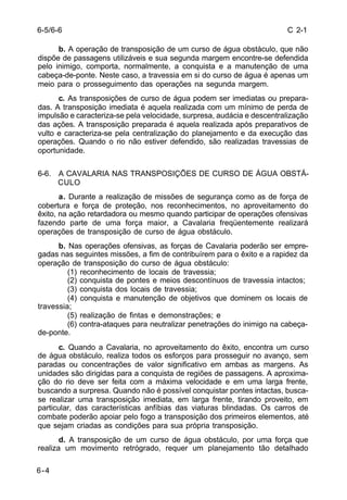 C 2-1 
6-5/6-6 
6-4 
b. A operação de transposição de um curso de água obstáculo, que não 
dispõe de passagens utilizáveis e sua segunda margem encontre-se defendida 
pelo inimigo, comporta, normalmente, a conquista e a manutenção de uma 
cabeça-de-ponte. Neste caso, a travessia em si do curso de água é apenas um 
meio para o prosseguimento das operações na segunda margem. 
c. As transposições de curso de água podem ser imediatas ou prepara-das. 
A transposição imediata é aquela realizada com um mínimo de perda de 
impulsão e caracteriza-se pela velocidade, surpresa, audácia e descentralização 
das ações. A transposição preparada é aquela realizada após preparativos de 
vulto e caracteriza-se pela centralização do planejamento e da execução das 
operações. Quando o rio não estiver defendido, são realizadas travessias de 
oportunidade. 
6-6. A CAVALARIA NAS TRANSPOSIÇÕES DE CURSO DE ÁGUA OBSTÁ- 
CULO 
a. Durante a realização de missões de segurança como as de força de 
cobertura e força de proteção, nos reconhecimentos, no aproveitamento do 
êxito, na ação retardadora ou mesmo quando participar de operações ofensivas 
fazendo parte de uma força maior, a Cavalaria freqüentemente realizará 
operações de transposição de curso de água obstáculo. 
b. Nas operações ofensivas, as forças de Cavalaria poderão ser empre-gadas 
nas seguintes missões, a fim de contribuírem para o êxito e a rapidez da 
operação de transposição do curso de água obstáculo: 
(1) reconhecimento de locais de travessia; 
(2) conquista de pontes e meios descontínuos de travessia intactos; 
(3) conquista dos locais de travessia; 
(4) conquista e manutenção de objetivos que dominem os locais de 
travessia; 
(5) realização de fintas e demonstrações; e 
(6) contra-ataques para neutralizar penetrações do inimigo na cabeça-de- 
ponte. 
c. Quando a Cavalaria, no aproveitamento do êxito, encontra um curso 
de água obstáculo, realiza todos os esforços para prosseguir no avanço, sem 
paradas ou concentrações de valor significativo em ambas as margens. As 
unidades são dirigidas para a conquista de regiões de passagens. A aproxima-ção 
do rio deve ser feita com a máxima velocidade e em uma larga frente, 
buscando a surpresa. Quando não é possível conquistar pontes intactas, busca-se 
realizar uma transposição imediata, em larga frente, tirando proveito, em 
particular, das características anfíbias das viaturas blindadas. Os carros de 
combate poderão apoiar pelo fogo a transposição dos primeiros elementos, até 
que sejam criadas as condições para sua própria transposição. 
d. A transposição de um curso de água obstáculo, por uma força que 
realiza um movimento retrógrado, requer um planejamento tão detalhado 
 