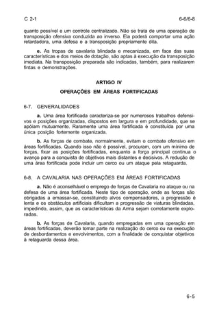 6-6/6-8 
6-5 
C 2-1 
quanto possível e um controle centralizado. Não se trata de uma operação de 
transposição ofensiva conduzida ao inverso. Ela poderá comportar uma ação 
retardadora, uma defesa e a transposição propriamente dita. 
e. As tropas de cavalaria blindada e mecanizada, em face das suas 
características e dos meios de dotação, são aptas à execução da transposição 
imediata. Na transposição preparada são indicadas, também, para realizarem 
fintas e demonstrações. 
ARTIGO IV 
OPERAÇÕES EM ÁREAS FORTIFICADAS 
6-7. GENERALIDADES 
a. Uma área fortificada caracteriza-se por numerosos trabalhos defensi-vos 
e posições organizadas, dispostos em largura e em profundidade, que se 
apóiam mutuamente. Raramente uma área fortificada é constituída por uma 
única posição fortemente organizada. 
b. As forças de combate, normalmente, evitam o combate ofensivo em 
áreas fortificadas. Quando isso não é possível, procuram, com um mínimo de 
forças, fixar as posições fortificadas, enquanto a força principal continua o 
avanço para a conquista de objetivos mais distantes e decisivos. A redução de 
uma área fortificada pode incluir um cerco ou um ataque pela retaguarda. 
6-8. A CAVALARIA NAS OPERAÇÕES EM ÁREAS FORTIFICADAS 
a. Não é aconselhável o emprego de forças de Cavalaria no ataque ou na 
defesa de uma área fortificada. Neste tipo de operação, onde as forças são 
obrigadas a emassar-se, constituindo alvos compensadores, a progressão é 
lenta e os obstáculos artificiais dificultam a progressão de viaturas blindadas, 
impedindo, assim, que as características da Arma sejam corretamente explo-radas. 
b. As forças de Cavalaria, quando empregadas em uma operação em 
áreas fortificadas, deverão tomar parte na realização do cerco ou na execução 
de desbordamentos e envolvimentos, com a finalidade de conquistar objetivos 
à retaguarda dessa área. 
 