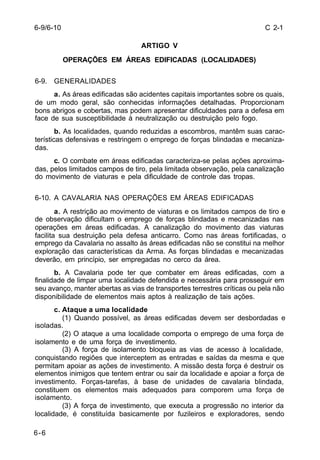 C 2-1 
6-9/6-10 
6-6 
ARTIGO V 
OPERAÇÕES EM ÁREAS EDIFICADAS (LOCALIDADES) 
6-9. GENERALIDADES 
a. As áreas edificadas são acidentes capitais importantes sobre os quais, 
de um modo geral, são conhecidas informações detalhadas. Proporcionam 
bons abrigos e cobertas, mas podem apresentar dificuldades para a defesa em 
face de sua susceptibilidade à neutralização ou destruição pelo fogo. 
b. As localidades, quando reduzidas a escombros, mantêm suas carac-terísticas 
defensivas e restringem o emprego de forças blindadas e mecaniza-das. 
c. O combate em áreas edificadas caracteriza-se pelas ações aproxima-das, 
pelos limitados campos de tiro, pela limitada observação, pela canalização 
do movimento de viaturas e pela dificuldade de controle das tropas. 
6-10. A CAVALARIA NAS OPERAÇÕES EM ÁREAS EDIFICADAS 
a. A restrição ao movimento de viaturas e os limitados campos de tiro e 
de observação dificultam o emprego de forças blindadas e mecanizadas nas 
operações em áreas edificadas. A canalização do movimento das viaturas 
facilita sua destruição pela defesa anticarro. Como nas áreas fortificadas, o 
emprego da Cavalaria no assalto às áreas edificadas não se constitui na melhor 
exploração das características da Arma. As forças blindadas e mecanizadas 
deverão, em princípio, ser empregadas no cerco da área. 
b. A Cavalaria pode ter que combater em áreas edificadas, com a 
finalidade de limpar uma localidade defendida e necessária para prosseguir em 
seu avanço, manter abertas as vias de transportes terrestres críticas ou pela não 
disponibilidade de elementos mais aptos à realização de tais ações. 
c. Ataque a uma localidade 
(1) Quando possível, as áreas edificadas devem ser desbordadas e 
isoladas. 
(2) O ataque a uma localidade comporta o emprego de uma força de 
isolamento e de uma força de investimento. 
(3) A força de isolamento bloqueia as vias de acesso à localidade, 
conquistando regiões que interceptem as entradas e saídas da mesma e que 
permitam apoiar as ações de investimento. A missão desta força é destruir os 
elementos inimigos que tentem entrar ou sair da localidade e apoiar a força de 
investimento. Forças-tarefas, à base de unidades de cavalaria blindada, 
constituem os elementos mais adequados para comporem uma força de 
isolamento. 
(3) A força de investimento, que executa a progressão no interior da 
localidade, é constituída basicamente por fuzileiros e exploradores, sendo 
 