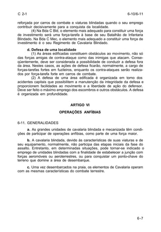 6-7 
C 2-1 
reforçada por carros de combate e viaturas blindadas quando o seu emprego 
contribuir decisivamente para a conquista da localidade. 
(4) Na Bda C Bld, o elemento mais adequado para constituir uma força 
de investimento será uma força-tarefa à base de seu Batalhão de Infantaria 
Blindado. Na Bda C Mec, o elemento mais adequado a constituir uma força de 
investimento é o seu Regimento de Cavalaria Blindado. 
d. Defesa de uma localidade 
(1) As áreas edificadas constituem obstáculos ao movimento, não só 
das forças amigas de contra-ataque como das inimigas que atacam. Conse-qüentemente, 
deve ser considerada a possibilidade de conduzir a defesa fora 
da área. Nestes casos, as ações de defesa ficarão, normalmente, a cargo de 
forças-tarefas fortes em fuzileiros, enquanto os contra-ataques serão realiza-dos 
por força-tarefa forte em carros de combate. 
(2) A defesa de uma área edificada é organizada em torno dos 
acidentes capitais que possibilitem a manutenção da integridade da defesa e 
proporcionem facilidades ao movimento e a liberdade de ação do defensor. 
Deve ser feito o máximo emprego dos escombros e outros obstáculos. A defesa 
é organizada em profundidade. 
ARTIGO VI 
OPERAÇÕES ANFÍBIAS 
6-11. GENERALIDADES 
a. As grandes unidades de cavalaria blindada e mecanizada têm condi-ções 
de participar de operações anfíbias, como parte de uma força maior. 
b. A cavalaria blindada, devido às características de suas viaturas e de 
seu equipamento, normalmente, não participa das etapas iniciais da fase do 
assalto. Entretanto, em determinadas situações, pode tornar-se indicado o 
emprego de unidades blindadas com a finalidade de estabelecer a junção com 
forças aeromóveis ou aeroterrestres, ou para conquistar um ponto-chave do 
terreno que domine a área de desembarque. 
c. Uma vez desembarcados na praia, os elementos de Cavalaria operam 
com as mesmas características do combate terrestre. 
6-10/6-11 
 