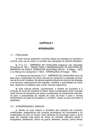 1-1 
C 2-1 
CAPÍTULO 1 
INTRODUÇÃO 
1-1. FINALIDADE 
a. Este manual apresenta a doutrina básica de emprego da Cavalaria e 
a forma como ela se insere no contexto das operações do Exército Brasileiro. 
b. O C 2-1 - EMPREGO DA CAVALARIA baseia-se nas Instruções 
Provisórias IP 100-1 - BASES PARA A MODERNIZAÇÃO DA DOUTRINA DE 
EMPREGO DA FORÇA TERRESTRE (DOUTRINA DELTA - 1ª Edição - 1997) 
e no Manual de Campanha C 100-5 - OPERAÇÕES (3ª Edição - 1997). 
c. O Manual de Campanha C 2-1 - EMPREGO DA CAVALARIA serve de 
base para a elaboração de outros manuais de campanha e instruções provisó-rias 
da Arma de Cavalaria. Ele aborda aspectos básicos da doutrina de emprego 
e da estrutura organizacional das brigadas, unidades e subunidades de Cava-laria, 
deixando os detalhes para outros manuais específicos. 
d. Este manual aborda, sucintamente, a história da Cavalaria e a 
evolução da Arma de Cavalaria no Brasil. Estas considerações foram inseridas 
neste manual de campanha por serem consideradas de fundamental importân-cia 
para a compreensão do “espírito de corpo da Arma” e para o “correto 
entendimento do papel da Cavalaria no combate”, desde os seus primórdios à 
atualidade. 
1-2. CONSIDERAÇÕES BÁSICAS 
a. Desde as suas origens a Cavalaria tem passado por inúmeras 
modificações, adaptando-se aos avanços tecnológicos da humanidade e às 
modificações da Arte da Guerra. Esta influência da tecnologia sobre a Arma 
pode ser avaliada pela gama de meios de combate utilizados desde a 
antigüidade: plataformas, carros de guerra, elefantes, cavalos, carros blinda- 
 