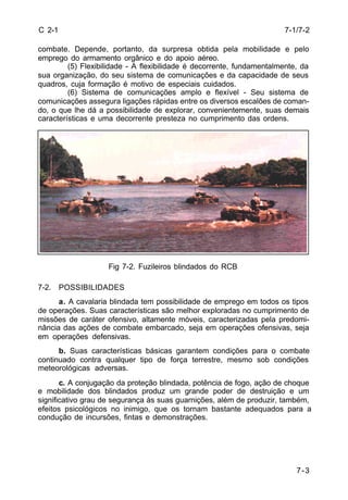 7-1/7-2 
7-3 
C 2-1 
combate. Depende, portanto, da surpresa obtida pela mobilidade e pelo 
emprego do armamento orgânico e do apoio aéreo. 
(5) Flexibilidade - A flexibilidade é decorrente, fundamentalmente, da 
sua organização, do seu sistema de comunicações e da capacidade de seus 
quadros, cuja formação é motivo de especiais cuidados. 
(6) Sistema de comunicações amplo e flexível - Seu sistema de 
comunicações assegura ligações rápidas entre os diversos escalões de coman-do, 
o que lhe dá a possibilidade de explorar, convenientemente, suas demais 
características e uma decorrente presteza no cumprimento das ordens. 
Fig 7-2. Fuzileiros blindados do RCB 
7-2. POSSIBILIDADES 
a. A cavalaria blindada tem possibilidade de emprego em todos os tipos 
de operações. Suas características são melhor exploradas no cumprimento de 
missões de caráter ofensivo, altamente móveis, caracterizadas pela predomi-nância 
das ações de combate embarcado, seja em operações ofensivas, seja 
em operações defensivas. 
b. Suas características básicas garantem condições para o combate 
continuado contra qualquer tipo de força terrestre, mesmo sob condições 
meteorológicas adversas. 
c. A conjugação da proteção blindada, potência de fogo, ação de choque 
e mobilidade dos blindados produz um grande poder de destruição e um 
significativo grau de segurança às suas guarnições, além de produzir, também, 
efeitos psicológicos no inimigo, que os tornam bastante adequados para a 
condução de incursões, fintas e demonstrações. 
 
