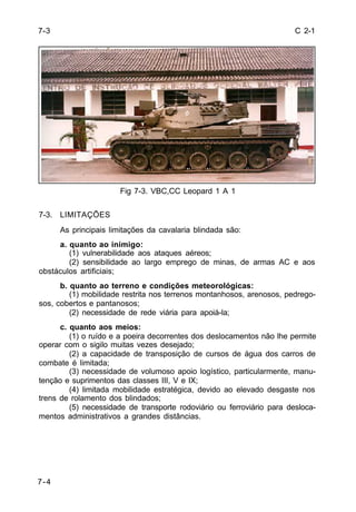 C 2-1 
7-4 
Fig 7-3. VBC,CC Leopard 1 A 1 
7-3. LIMITAÇÕES 
As principais limitações da cavalaria blindada são: 
a. quanto ao inimigo: 
(1) vulnerabilidade aos ataques aéreos; 
(2) sensibilidade ao largo emprego de minas, de armas AC e aos 
obstáculos artificiais; 
b. quanto ao terreno e condições meteorológicas: 
(1) mobilidade restrita nos terrenos montanhosos, arenosos, pedrego-sos, 
cobertos e pantanosos; 
(2) necessidade de rede viária para apoiá-la; 
c. quanto aos meios: 
(1) o ruído e a poeira decorrentes dos deslocamentos não lhe permite 
operar com o sigilo muitas vezes desejado; 
(2) a capacidade de transposição de cursos de água dos carros de 
combate é limitada; 
(3) necessidade de volumoso apoio logístico, particularmente, manu-tenção 
e suprimentos das classes III, V e IX; 
(4) limitada mobilidade estratégica, devido ao elevado desgaste nos 
trens de rolamento dos blindados; 
(5) necessidade de transporte rodoviário ou ferroviário para desloca-mentos 
administrativos a grandes distâncias. 
7-3 
 