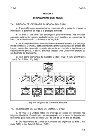 7-5 
C 2-1 
ARTIGO II 
ORGANIZAÇÃO DOS MEIOS 
7-4. BRIGADA DE CAVALARIA BLINDADA (Bda C BId) 
a. É uma GU cujas características principais são a ação de choque, a 
mobilidade, a potência de fogo e a proteção blindada. 
b. A Bda C Bld deve ser empregada, prioritariamente, nas missões 
ofensivas altamente móveis, particularmente, as incursões, as manobras de 
flanco, o aproveitamento do êxito e a perseguição. 
c. No Exército Brasileiro é o mais alto escalão de Cavalaria que emprega 
meios blindados. É uma GU apta a combater a grandes distâncias do grosso das 
forças, mercê dos meios de combate, de apoio ao combate e logísticos que 
organicamente possui. A Bda C Bld pode integrar uma Divisão de Exército ou 
um Exército de Campanha. 
d. Tem como elementos de manobra 2 (dois) RCC, 1 (um) Btl Inf Bld e 
1 (um) Esq C Mec. (Fig 7-4) 
Fig 7-4. Brigada de Cavalaria Blindada 
7-5. REGIMENTO DE CARROS DE COMBATE (RCC) 
a. O RCC é a unidade tática de emprego de carros de combate nas 
brigadas blindadas. Em princípio, será empregado sob a forma de força-tarefa, 
recebendo para isso, uma ou mais Cia Fzo Bld do Btl Inf Bld da brigada. 
b. Os Regimentos de Carros de Combate são orgânicos da Bda C Bld 
(dois RCC) e das Bda Inf Bld (um RCC). 
7-4/7-5 
 