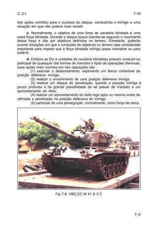 7-9 
C 2-1 
das ações contribui para o sucesso do ataque, conduzindo o inimigo a uma 
situação em que não poderá mais resistir. 
c. Normalmente, o objetivo de uma força de cavalaria blindada é uma 
outra força blindada. Durante o ataque busca orientar-se segundo o movimento 
dessa força e não por objetivos definidos no terreno. Entretanto, poderão 
ocorrer situações em que a conquista de objetivos no terreno seja considerada 
importante para impedir que a força blindada inimiga possa manobrar ou para 
isolá-la. 
d. Embora as GU e unidades de cavalaria blindadas possam conduzir ou 
participar de quaisquer das formas de manobra e tipos de operações ofensivas, 
suas ações mais normais em tais operações são : 
(1) executar o desbordamento, explorando um flanco vulnerável da 
posição defensiva inimiga; 
(2) realizar o envolvimento de uma posição defensiva inimiga; 
(3) realizar um ataque de penetração, quando a posição inimiga é 
pouco profunda e há grande possibilidade de se passar de imediato a um 
aproveitamento do êxito; 
(4) realizar um aproveitamento do êxito logo após ou mesmo antes de 
ultimada a penetração na posição defensiva do inimigo; 
(5) participar de uma perseguição, normalmente, como força de cerco. 
Fig 7-9. VBC,CC M 41 A 3 C 
7-10 
 