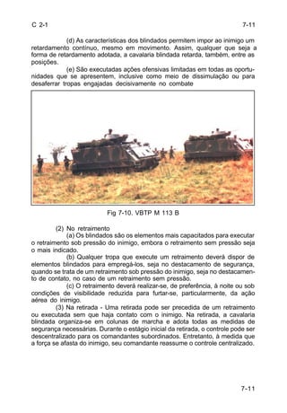 7-11 
7-11 
C 2-1 
(d) As características dos blindados permitem impor ao inimigo um 
retardamento contínuo, mesmo em movimento. Assim, qualquer que seja a 
forma de retardamento adotada, a cavalaria blindada retarda, também, entre as 
posições. 
(e) São executadas ações ofensivas limitadas em todas as oportu-nidades 
que se apresentem, inclusive como meio de dissimulação ou para 
desaferrar tropas engajadas decisivamente no combate 
Fig 7-10. VBTP M 113 B 
(2) No retraimento 
(a) Os blindados são os elementos mais capacitados para executar 
o retraimento sob pressão do inimigo, embora o retraimento sem pressão seja 
o mais indicado. 
(b) Qualquer tropa que execute um retraimento deverá dispor de 
elementos blindados para empregá-los, seja no destacamento de segurança, 
quando se trata de um retraimento sob pressão do inimigo, seja no destacamen-to 
de contato, no caso de um retraimento sem pressão. 
(c) O retraimento deverá realizar-se, de preferência, à noite ou sob 
condições de visibilidade reduzida para furtar-se, particularmente, da ação 
aérea do inimigo. 
(3) Na retirada - Uma retirada pode ser precedida de um retraimento 
ou executada sem que haja contato com o inimigo. Na retirada, a cavalaria 
blindada organiza-se em colunas de marcha e adota todas as medidas de 
segurança necessárias. Durante o estágio inicial da retirada, o controle pode ser 
descentralizado para os comandantes subordinados. Entretanto, à medida que 
a força se afasta do inimigo, seu comandante reassume o controle centralizado. 
 