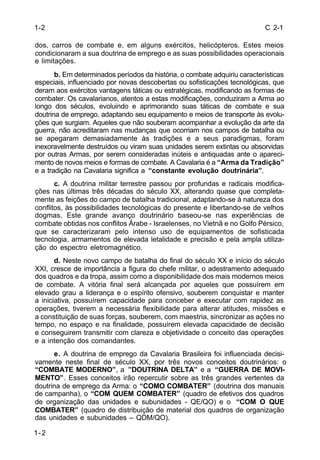 C 2-1 
1-2 
dos, carros de combate e, em alguns exércitos, helicópteros. Estes meios 
condicionaram a sua doutrina de emprego e as suas possibilidades operacionais 
e limitações. 
1-2 
b. Em determinados períodos da história, o combate adquiriu características 
especiais, influenciado por novas descobertas ou sofisticações tecnológicas, que 
deram aos exércitos vantagens táticas ou estratégicas, modificando as formas de 
combater. Os cavalarianos, atentos a estas modificações, conduziram a Arma ao 
longo dos séculos, evoluindo e aprimorando suas táticas de combate e sua 
doutrina de emprego, adaptando seu equipamento e meios de transporte às evolu-ções 
que surgiam. Aqueles que não souberam acompanhar a evolução da arte da 
guerra, não acreditaram nas mudanças que ocorriam nos campos de batalha ou 
se apegaram demasiadamente às tradições e a seus paradigmas, foram 
inexoravelmente destruídos ou viram suas unidades serem extintas ou absorvidas 
por outras Armas, por serem consideradas inúteis e antiquadas ante o apareci-mento 
de novos meios e formas de combate. A Cavalaria é a “Arma da Tradição” 
e a tradição na Cavalaria significa a “constante evolução doutrinária”. 
c. A doutrina militar terrestre passou por profundas e radicais modifica-ções 
nas últimas três décadas do século XX, alterando quase que completa-mente 
as feições do campo de batalha tradicional, adaptando-se à natureza dos 
conflitos, às possibilidades tecnológicas do presente e libertando-se de velhos 
dogmas. Este grande avanço doutrinário baseou-se nas experiências de 
combate obtidas nos conflitos Árabe - Israelenses, no Vietnã e no Golfo Pérsico, 
que se caracterizaram pelo intenso uso de equipamentos de sofisticada 
tecnologia, armamentos de elevada letalidade e precisão e pela ampla utiliza-ção 
do espectro eletromagnético. 
d. Neste novo campo de batalha do final do século XX e início do século 
XXI, cresce de importância a figura do chefe militar, o adestramento adequado 
dos quadros e da tropa, assim como a disponibilidade dos mais modernos meios 
de combate. A vitória final será alcançada por aqueles que possuírem em 
elevado grau a liderança e o espírito ofensivo, souberem conquistar e manter 
a iniciativa, possuírem capacidade para conceber e executar com rapidez as 
operações, tiverem a necessária flexibilidade para alterar atitudes, missões e 
a constituição de suas forças, souberem, com maestria, sincronizar as ações no 
tempo, no espaço e na finalidade, possuírem elevada capacidade de decisão 
e conseguirem transmitir com clareza e objetividade o conceito das operações 
e a intenção dos comandantes. 
e. A doutrina de emprego da Cavalaria Brasileira foi influenciada decisi-vamente 
neste final de século XX, por três novos conceitos doutrinários: o 
“COMBATE MODERNO”, a ”DOUTRINA DELTA” e a “GUERRA DE MOVI-MENTO”. 
Esses conceitos irão repercutir sobre as três grandes vertentes da 
doutrina de emprego da Arma: o “COMO COMBATER” (doutrina dos manuais 
de campanha), o “COM QUEM COMBATER” (quadro de efetivos dos quadros 
de organização das unidades e subunidades - QE/QO) e o “COM O QUE 
COMBATER” (quadro de distribuição de material dos quadros de organização 
das unidades e subunidades – QDM/QO). 
 