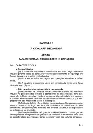 8-1 
C 2-1 
CAPITULO 8 
A CAVALARIA MECANIZADA 
ARTIGO I 
CARACTERÍSTICAS, POSSIBILIDADES E LIMITAÇÕES 
8-1. CARACTERÍSTICAS 
a. Generalidades 
(1) A cavalaria mecanizada constitui-se em uma força altamente 
móvel e potente capaz de conduzir ações de reconhecimento e segurança em 
frentes largas e a grandes profundidades. 
(2) Pode ser, também, empregada em operações ofensivas e defen-sivas. 
(3) A cavalaria mecanizada deve ser considerada como uma força 
blindada leve. (Fig 8-1) 
b. São características da cavalaria mecanizada: 
(1) Mobilidade - As unidades mecanizadas de Cavalaria são altamente 
móveis. As possibilidades técnicas e operacionais de suas viaturas, parte das 
quais são anfíbias, permitem deslocamentos em alta velocidade em estradas 
e um bom rendimento em caminhos secundários e através do campo, o que lhes 
proporciona boa mobilidade tática e estratégica. 
(2) Potência de fogo - As unidades mecanizadas de Cavalaria possuem 
elevada potência de fogo, em face da quantidade e diversidade do seu 
armamento, em grande parte instalado nas próprias viaturas, e da capacidade 
de estocagem de munição. 
(3) Proteção blindada - O grau de proteção blindada contra fogos de 
armas portáteis e fragmentos de granadas de morteiros e de artilharia varia com 
as características das viaturas, sendo de maior valor nas viaturas blindadas. 
 