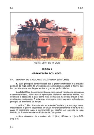C 2-1 
8-4 
8-4 
Fig 8-3. VBTP EE 11 Urutu 
ARTIGO II 
ORGANIZAÇÃO DOS MEIOS 
8-4. BRIGADA DE CAVALARIA MECANIZADA (Bda CMec) 
a. Suas principais características são a grande mobilidade e a elevada 
potência de fogo, além de um sistema de comunicações amplo e flexível que 
lhe permite operar em largas frentes e grandes profundidades. 
b. A Bda C Mec é especialmente apta para cumprir missões de segurança 
e reconhecimento. Pode realizar operações ofensivas altamente móveis. Na 
defensiva é adequada a atuar como força de fixação, na defesa móvel, e nos 
movimentos retrógrados. É apta a ser empregada como elemento aplicação do 
princípio de economia de forças. 
c. A Bda C Mec é o mais alto escalão de Cavalaria que emprega meios 
mecanizados e possui capacidade de atuar independentemente e de durar na 
ação. É organizada para o cumprimento de missões em proveito de uma 
Divisão de Exército ou de um Exército de Campanha. 
d. Seus elementos de manobra são 2 (dois) RCMec e 1 (um) RCB 
(Fig 8-4). 
 