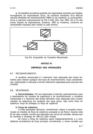8-6/8-8 
8-7 
C 2-1 
e. Os pelotões provisórios poderão ser organizados somente com frações 
homogêneas de exploradores (Exp), de fuzileiros blindados (Fzo Bld),de 
viaturas blindadas de reconhecimento (VBR) ou de morteiros, ou acrescentan-do- 
se à estrutura organizacional do Pel C Mec (GE, Sec VBR, GC e Pç Ap) 
outras frações de exploradores, fuzileiros, VBR ou morteiros, conforme as 
necessidade impostas pela missão ou pelo terreno. 
Fig 8-6. Esquadrão de Cavalaria Mecanizado 
ARTIGO III 
EMPREGO NAS OPERAÇÕES 
8-7. RECONHECIMENTO 
A cavalaria mecanizada é o elemento mais adequado das forças ter-restres 
para realizar qualquer dos tipos de reconhecimento. Suas característi-cas, 
organização e instrução a tornam altamente capacitada para executar tais 
missões. 
8-8. SEGURANÇA 
a. Generalidades - Por ser organizada e instruída, particularmente, para 
o desempenho de missões de segurança e de reconhecimento, a cavalaria 
mecanizada é o elemento das forças terrestres mais adequado para cumprir 
missões de segurança em qualquer dos seus graus, seja como força de 
cobertura, força de proteção ou força de vigilância. 
b. Força de cobertura 
(1) Nas operações ofensivas, normalmente, cabem à cavalaria meca-nizada 
as missões de força de cobertura avançada ou de flanco. Quando esta 
for de valor unidade, convém ser reforçada com carros de combate, sempre que 
for provável o emprego de VBC,CC pelo inimigo. 
(2) Como a força de cobertura opera independentemente e a uma 
distância considerável da força principal, normalmente, o menor escalão que 
 