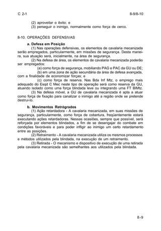 8-9/8-10 
8-9 
C 2-1 
(2) aproveitar o êxito; e 
(3) perseguir o inimigo, normalmente como força de cerco. 
8-10. OPERAÇÕES DEFENSIVAS 
a. Defesa em Posição 
(1) Nas operações defensivas, os elementos de cavalaria mecanizada 
serão empregados, particularmente, em missões de segurança. Desta manei-ra, 
sua atuação será, inicialmente, na área de segurança. 
(2) Na defesa de área, os elementos de cavalaria mecanizada poderão 
ser empregados: 
(a) como força de segurança, mobiliando PAG e PAC da GU ou DE; 
(b) em uma zona de ação secundária da área de defesa avançada, 
com a finalidade de economizar forças; e 
(c) como força de reserva. Nas Bda Inf Mtz, o emprego mais 
adequado do Esqd C Mec neste tipo de operação será como reserva da GU, 
atuando isolado como uma força blindada leve ou integrando uma FT BIMtz. 
(3) Na defesa móvel, a GU de cavalaria mecanizada é apta a atuar 
como força de fixação para canalizar o inimigo até a região onde se pretende 
destrui-lo. 
b. Movimentos Retrógrados 
(1) Ação retardadora - A cavalaria mecanizada, em suas missões de 
segurança, particularmente, como força de cobertura, freqüentemente estará 
executando ações retardadoras. Nessas ocasiões, sempre que possível, será 
reforçada por elementos blindados, a fim de se desengajar do combate em 
condições favoráveis e para poder infligir ao inimigo um certo retardamento 
entre as posições. 
(2) Retraimento - A cavalaria mecanizada utiliza os mesmos processos 
e métodos utilizados pela blindada, na execução de um retraimento. 
(3) Retirada - O mecanismo e dispositivo de execução de uma retirada 
pela cavalaria mecanizada são semelhantes aos utilizados pela blindada. 
 