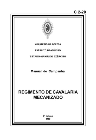 2ª Edição 
2002 
C 2-20 
MINISTÉRIO DA DEFESA 
EXÉRCITO BRASILEIRO 
ESTADO-MAIOR DO EXÉRCITO 
Manual de Campanha 
REGIMENTO DE CAVALARIA 
MECANIZADO 
å 
 