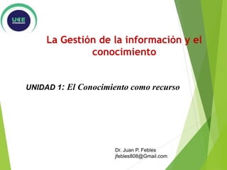 UNIDAD 1: El Conocimiento como recurso
Dr. Juan P. Febles
jfebles808@Gmail.com
La Gestión de la información y el
conocimiento
 
