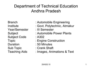 20A302.10 1
Department of Technical Education
Andhra Pradesh
Branch : Automobile Engineering
Institute : Govt. Polytechnic, Atmakur
Year/Semester : III Semester
Subject : Automobile Power Plants
Subject Code : A302
Topic : Engine Construction
Duration : 50 Minutes
Sub Topic : Crank Shaft
Teaching Aids : Images, Animations & Text
 