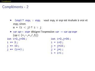 Compl´ements
Compl´ements - 2
(exp) ? exp1 : exp2 vaut exp1 si exp est ´evalu´ee `a vrai et
exp2 sinon.
m = (i  j) ? i : j
var op= expr d´esigne l’expression var = var op expr
(op ∈ {+,-,*,/,%})
int i=2,j=34 ;
i += 2 ;
j *= 10 ;
j *= (i++) ;
int i=2,j=34 ;
i = i+2 ;
j = j*10 ;
j = j*i ;
i = i+1 ;
 