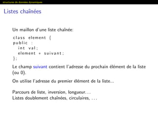 structures de donn´ees dynamiques
Listes chaˆın´ees
Un maillon d’une liste chaˆın´ee:
c l a s s element {
p u b l i c :
i n t v a l ;
element ∗ s u i v a n t ;
};
Le champ suivant contient l’adresse du prochain ´el´ement de la liste
(ou 0).
On utilise l’adresse du premier ´el´ement de la liste...
Parcours de liste, inversion, longueur. . .
Listes doublement chaˆın´ees, circulaires, . . .
 