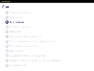 Instructions
Plan
2 Types, variables...
3 Expressions
4 Instructions
5 Entr´ees - Sorties
6 Exemples
7 Evaluation des expressions
8 Structure g´en´erale d’un programme C++
9 Proc´edures et fonctions
10 R´ecursivit´e
11 Compl´ements sur les fonctions
12 Port´ee, visibilit´e, dur´ee de vie des variables
13 Compl´ements
 